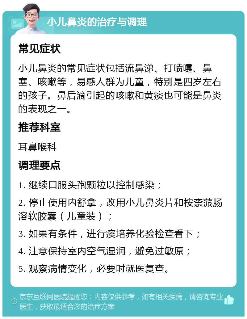 小儿鼻炎的治疗与调理 常见症状 小儿鼻炎的常见症状包括流鼻涕、打喷嚏、鼻塞、咳嗽等，易感人群为儿童，特别是四岁左右的孩子。鼻后滴引起的咳嗽和黄痰也可能是鼻炎的表现之一。 推荐科室 耳鼻喉科 调理要点 1. 继续口服头孢颗粒以控制感染； 2. 停止使用内舒拿，改用小儿鼻炎片和桉柰蒎肠溶软胶囊（儿童装）； 3. 如果有条件，进行痰培养化验检查看下； 4. 注意保持室内空气湿润，避免过敏原； 5. 观察病情变化，必要时就医复查。