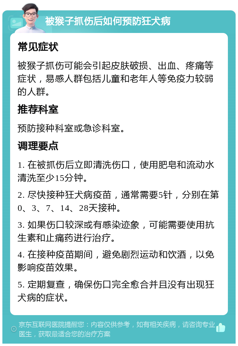 被猴子抓伤后如何预防狂犬病 常见症状 被猴子抓伤可能会引起皮肤破损、出血、疼痛等症状，易感人群包括儿童和老年人等免疫力较弱的人群。 推荐科室 预防接种科室或急诊科室。 调理要点 1. 在被抓伤后立即清洗伤口，使用肥皂和流动水清洗至少15分钟。 2. 尽快接种狂犬病疫苗，通常需要5针，分别在第0、3、7、14、28天接种。 3. 如果伤口较深或有感染迹象，可能需要使用抗生素和止痛药进行治疗。 4. 在接种疫苗期间，避免剧烈运动和饮酒，以免影响疫苗效果。 5. 定期复查，确保伤口完全愈合并且没有出现狂犬病的症状。