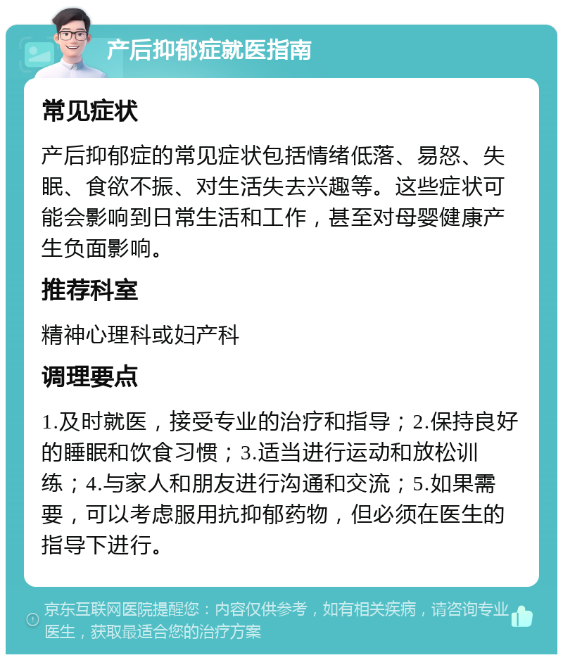 产后抑郁症就医指南 常见症状 产后抑郁症的常见症状包括情绪低落、易怒、失眠、食欲不振、对生活失去兴趣等。这些症状可能会影响到日常生活和工作，甚至对母婴健康产生负面影响。 推荐科室 精神心理科或妇产科 调理要点 1.及时就医，接受专业的治疗和指导；2.保持良好的睡眠和饮食习惯；3.适当进行运动和放松训练；4.与家人和朋友进行沟通和交流；5.如果需要，可以考虑服用抗抑郁药物，但必须在医生的指导下进行。