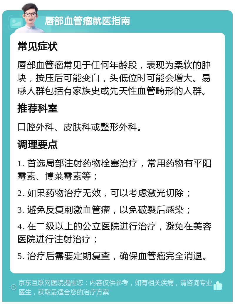 唇部血管瘤就医指南 常见症状 唇部血管瘤常见于任何年龄段，表现为柔软的肿块，按压后可能变白，头低位时可能会增大。易感人群包括有家族史或先天性血管畸形的人群。 推荐科室 口腔外科、皮肤科或整形外科。 调理要点 1. 首选局部注射药物栓塞治疗，常用药物有平阳霉素、博莱霉素等； 2. 如果药物治疗无效，可以考虑激光切除； 3. 避免反复刺激血管瘤，以免破裂后感染； 4. 在二级以上的公立医院进行治疗，避免在美容医院进行注射治疗； 5. 治疗后需要定期复查，确保血管瘤完全消退。