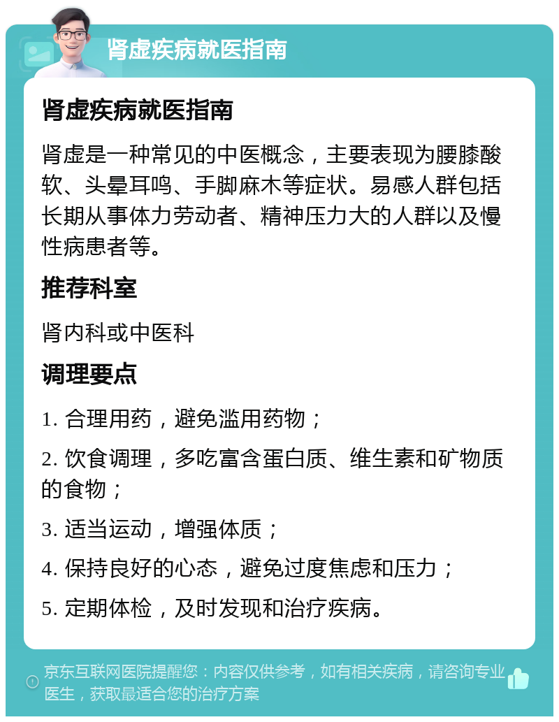 肾虚疾病就医指南 肾虚疾病就医指南 肾虚是一种常见的中医概念，主要表现为腰膝酸软、头晕耳鸣、手脚麻木等症状。易感人群包括长期从事体力劳动者、精神压力大的人群以及慢性病患者等。 推荐科室 肾内科或中医科 调理要点 1. 合理用药，避免滥用药物； 2. 饮食调理，多吃富含蛋白质、维生素和矿物质的食物； 3. 适当运动，增强体质； 4. 保持良好的心态，避免过度焦虑和压力； 5. 定期体检，及时发现和治疗疾病。