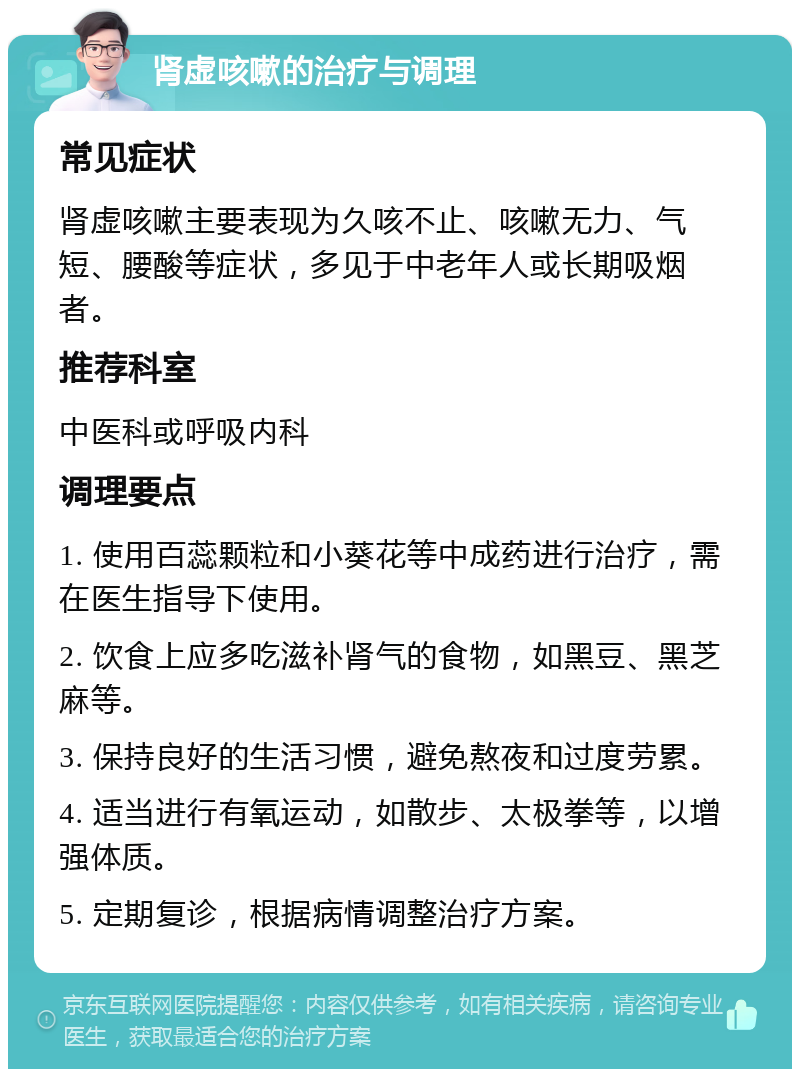 肾虚咳嗽的治疗与调理 常见症状 肾虚咳嗽主要表现为久咳不止、咳嗽无力、气短、腰酸等症状，多见于中老年人或长期吸烟者。 推荐科室 中医科或呼吸内科 调理要点 1. 使用百蕊颗粒和小葵花等中成药进行治疗，需在医生指导下使用。 2. 饮食上应多吃滋补肾气的食物，如黑豆、黑芝麻等。 3. 保持良好的生活习惯，避免熬夜和过度劳累。 4. 适当进行有氧运动，如散步、太极拳等，以增强体质。 5. 定期复诊，根据病情调整治疗方案。