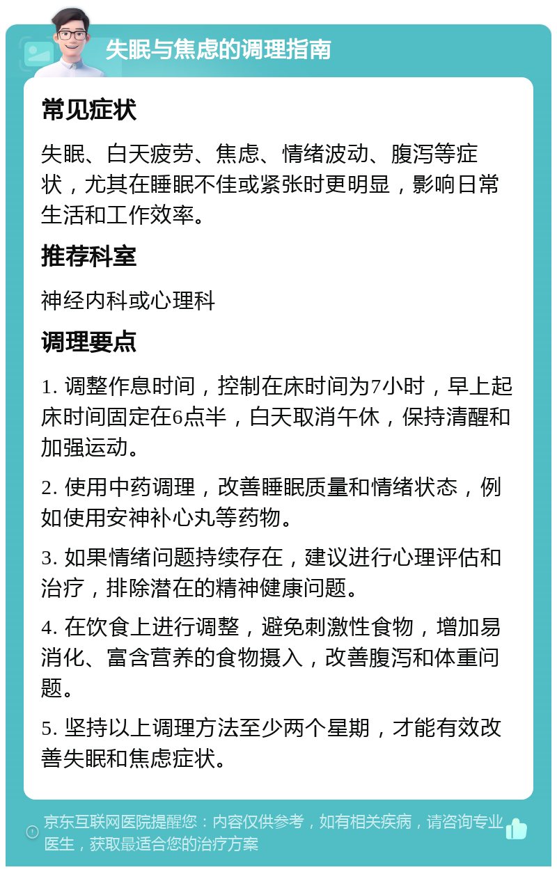 失眠与焦虑的调理指南 常见症状 失眠、白天疲劳、焦虑、情绪波动、腹泻等症状，尤其在睡眠不佳或紧张时更明显，影响日常生活和工作效率。 推荐科室 神经内科或心理科 调理要点 1. 调整作息时间，控制在床时间为7小时，早上起床时间固定在6点半，白天取消午休，保持清醒和加强运动。 2. 使用中药调理，改善睡眠质量和情绪状态，例如使用安神补心丸等药物。 3. 如果情绪问题持续存在，建议进行心理评估和治疗，排除潜在的精神健康问题。 4. 在饮食上进行调整，避免刺激性食物，增加易消化、富含营养的食物摄入，改善腹泻和体重问题。 5. 坚持以上调理方法至少两个星期，才能有效改善失眠和焦虑症状。