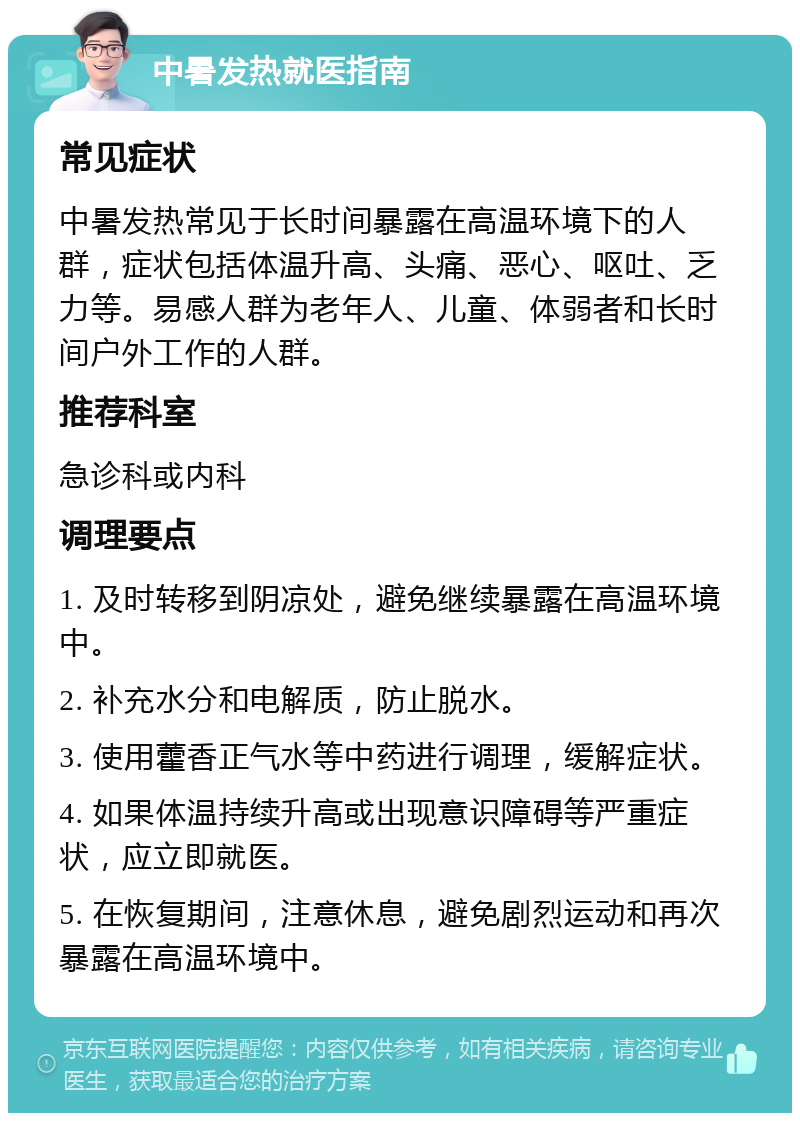 中暑发热就医指南 常见症状 中暑发热常见于长时间暴露在高温环境下的人群，症状包括体温升高、头痛、恶心、呕吐、乏力等。易感人群为老年人、儿童、体弱者和长时间户外工作的人群。 推荐科室 急诊科或内科 调理要点 1. 及时转移到阴凉处，避免继续暴露在高温环境中。 2. 补充水分和电解质，防止脱水。 3. 使用藿香正气水等中药进行调理，缓解症状。 4. 如果体温持续升高或出现意识障碍等严重症状，应立即就医。 5. 在恢复期间，注意休息，避免剧烈运动和再次暴露在高温环境中。