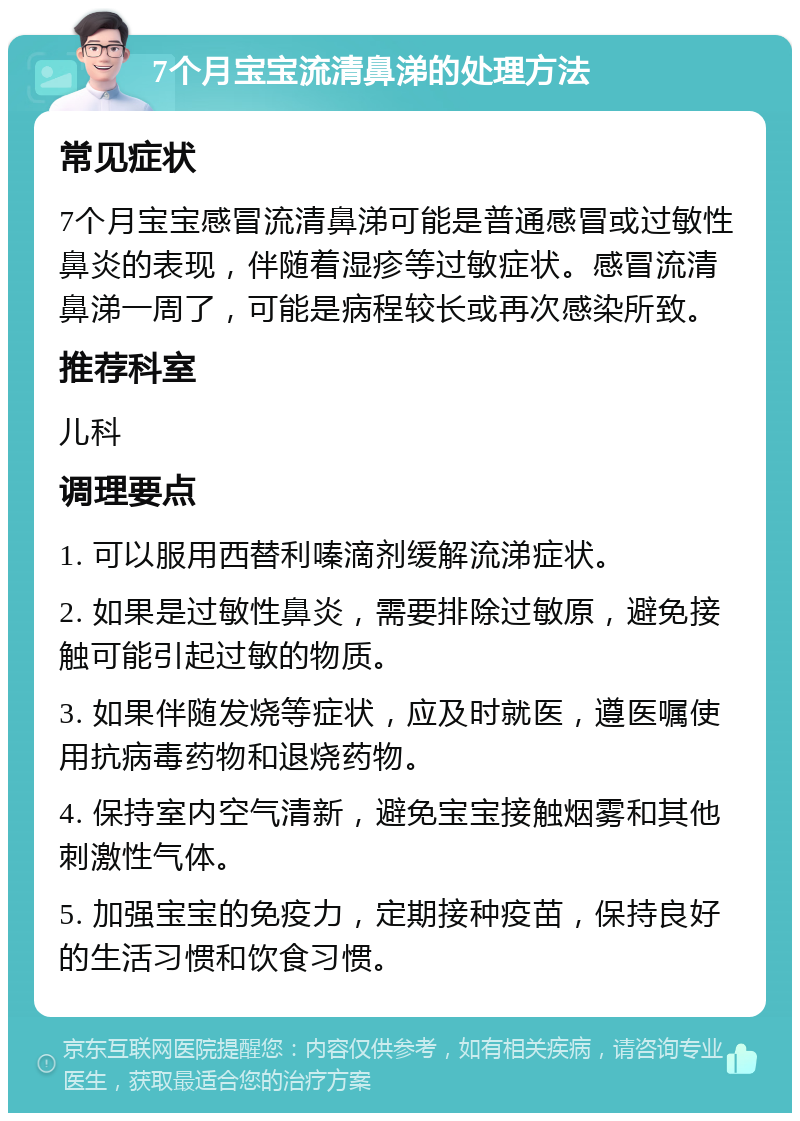 7个月宝宝流清鼻涕的处理方法 常见症状 7个月宝宝感冒流清鼻涕可能是普通感冒或过敏性鼻炎的表现，伴随着湿疹等过敏症状。感冒流清鼻涕一周了，可能是病程较长或再次感染所致。 推荐科室 儿科 调理要点 1. 可以服用西替利嗪滴剂缓解流涕症状。 2. 如果是过敏性鼻炎，需要排除过敏原，避免接触可能引起过敏的物质。 3. 如果伴随发烧等症状，应及时就医，遵医嘱使用抗病毒药物和退烧药物。 4. 保持室内空气清新，避免宝宝接触烟雾和其他刺激性气体。 5. 加强宝宝的免疫力，定期接种疫苗，保持良好的生活习惯和饮食习惯。