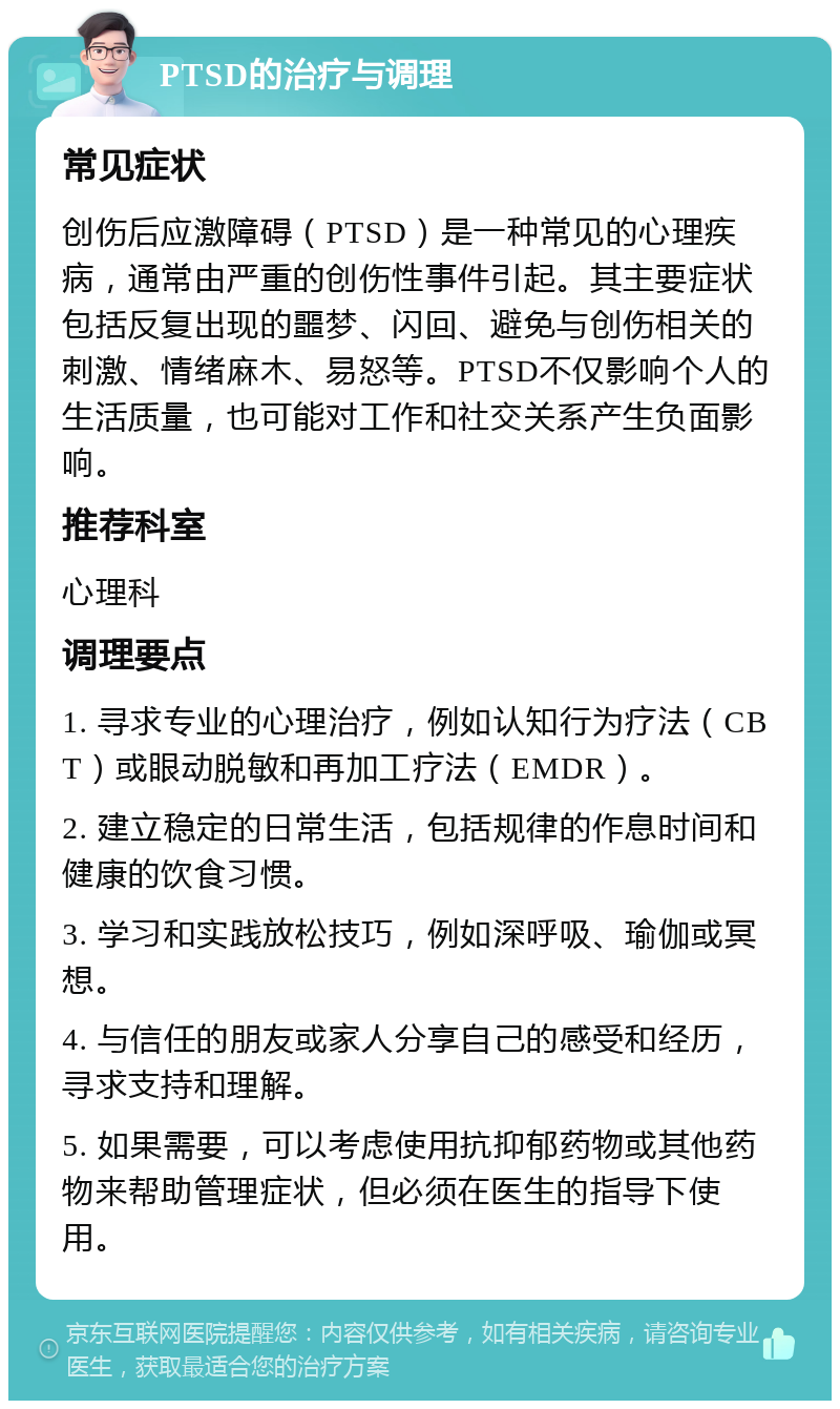 PTSD的治疗与调理 常见症状 创伤后应激障碍（PTSD）是一种常见的心理疾病，通常由严重的创伤性事件引起。其主要症状包括反复出现的噩梦、闪回、避免与创伤相关的刺激、情绪麻木、易怒等。PTSD不仅影响个人的生活质量，也可能对工作和社交关系产生负面影响。 推荐科室 心理科 调理要点 1. 寻求专业的心理治疗，例如认知行为疗法（CBT）或眼动脱敏和再加工疗法（EMDR）。 2. 建立稳定的日常生活，包括规律的作息时间和健康的饮食习惯。 3. 学习和实践放松技巧，例如深呼吸、瑜伽或冥想。 4. 与信任的朋友或家人分享自己的感受和经历，寻求支持和理解。 5. 如果需要，可以考虑使用抗抑郁药物或其他药物来帮助管理症状，但必须在医生的指导下使用。