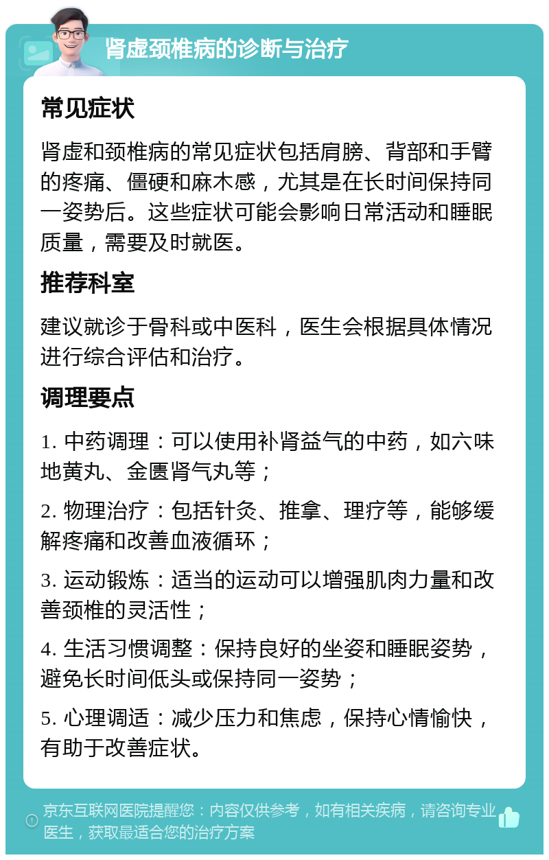 肾虚颈椎病的诊断与治疗 常见症状 肾虚和颈椎病的常见症状包括肩膀、背部和手臂的疼痛、僵硬和麻木感，尤其是在长时间保持同一姿势后。这些症状可能会影响日常活动和睡眠质量，需要及时就医。 推荐科室 建议就诊于骨科或中医科，医生会根据具体情况进行综合评估和治疗。 调理要点 1. 中药调理：可以使用补肾益气的中药，如六味地黄丸、金匮肾气丸等； 2. 物理治疗：包括针灸、推拿、理疗等，能够缓解疼痛和改善血液循环； 3. 运动锻炼：适当的运动可以增强肌肉力量和改善颈椎的灵活性； 4. 生活习惯调整：保持良好的坐姿和睡眠姿势，避免长时间低头或保持同一姿势； 5. 心理调适：减少压力和焦虑，保持心情愉快，有助于改善症状。