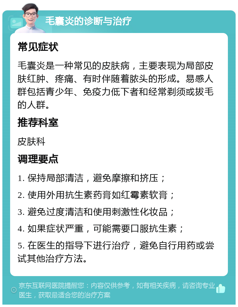 毛囊炎的诊断与治疗 常见症状 毛囊炎是一种常见的皮肤病，主要表现为局部皮肤红肿、疼痛、有时伴随着脓头的形成。易感人群包括青少年、免疫力低下者和经常剃须或拔毛的人群。 推荐科室 皮肤科 调理要点 1. 保持局部清洁，避免摩擦和挤压； 2. 使用外用抗生素药膏如红霉素软膏； 3. 避免过度清洁和使用刺激性化妆品； 4. 如果症状严重，可能需要口服抗生素； 5. 在医生的指导下进行治疗，避免自行用药或尝试其他治疗方法。