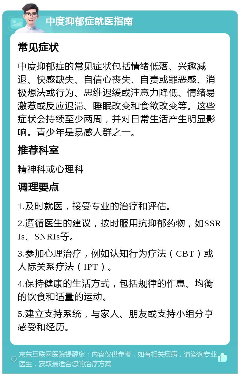 中度抑郁症就医指南 常见症状 中度抑郁症的常见症状包括情绪低落、兴趣减退、快感缺失、自信心丧失、自责或罪恶感、消极想法或行为、思维迟缓或注意力降低、情绪易激惹或反应迟滞、睡眠改变和食欲改变等。这些症状会持续至少两周，并对日常生活产生明显影响。青少年是易感人群之一。 推荐科室 精神科或心理科 调理要点 1.及时就医，接受专业的治疗和评估。 2.遵循医生的建议，按时服用抗抑郁药物，如SSRIs、SNRIs等。 3.参加心理治疗，例如认知行为疗法（CBT）或人际关系疗法（IPT）。 4.保持健康的生活方式，包括规律的作息、均衡的饮食和适量的运动。 5.建立支持系统，与家人、朋友或支持小组分享感受和经历。