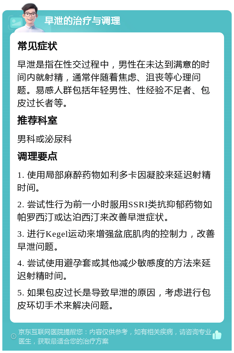 早泄的治疗与调理 常见症状 早泄是指在性交过程中，男性在未达到满意的时间内就射精，通常伴随着焦虑、沮丧等心理问题。易感人群包括年轻男性、性经验不足者、包皮过长者等。 推荐科室 男科或泌尿科 调理要点 1. 使用局部麻醉药物如利多卡因凝胶来延迟射精时间。 2. 尝试性行为前一小时服用SSRI类抗抑郁药物如帕罗西汀或达泊西汀来改善早泄症状。 3. 进行Kegel运动来增强盆底肌肉的控制力，改善早泄问题。 4. 尝试使用避孕套或其他减少敏感度的方法来延迟射精时间。 5. 如果包皮过长是导致早泄的原因，考虑进行包皮环切手术来解决问题。