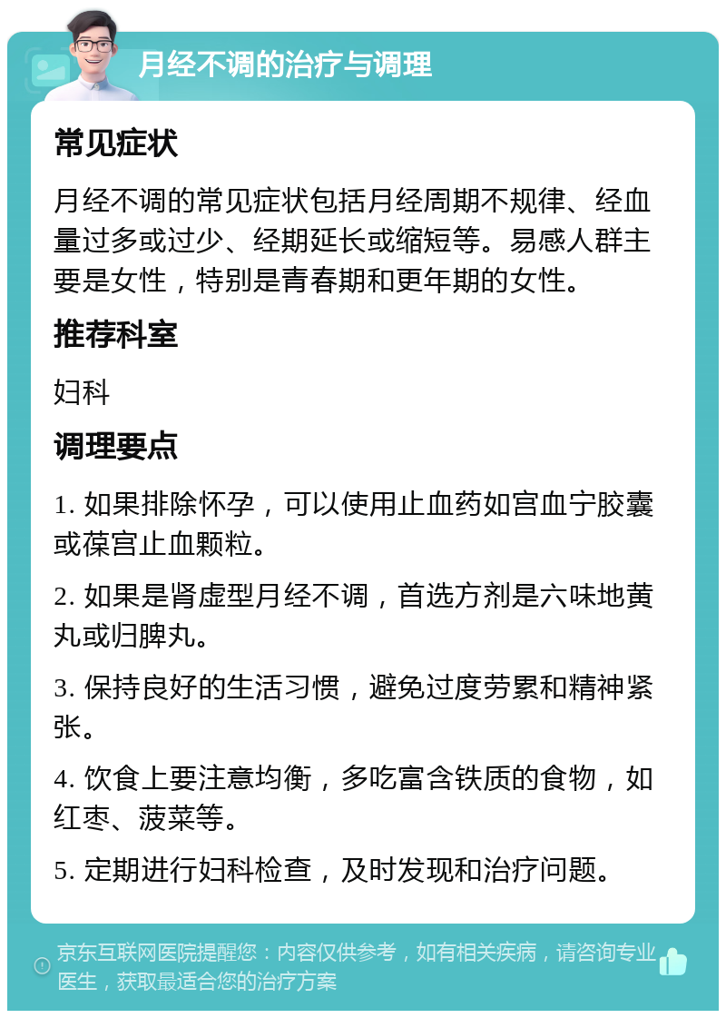 月经不调的治疗与调理 常见症状 月经不调的常见症状包括月经周期不规律、经血量过多或过少、经期延长或缩短等。易感人群主要是女性，特别是青春期和更年期的女性。 推荐科室 妇科 调理要点 1. 如果排除怀孕，可以使用止血药如宫血宁胶囊或葆宫止血颗粒。 2. 如果是肾虚型月经不调，首选方剂是六味地黄丸或归脾丸。 3. 保持良好的生活习惯，避免过度劳累和精神紧张。 4. 饮食上要注意均衡，多吃富含铁质的食物，如红枣、菠菜等。 5. 定期进行妇科检查，及时发现和治疗问题。