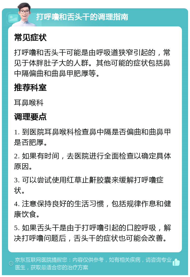 打呼噜和舌头干的调理指南 常见症状 打呼噜和舌头干可能是由呼吸道狭窄引起的，常见于体胖肚子大的人群。其他可能的症状包括鼻中隔偏曲和曲鼻甲肥厚等。 推荐科室 耳鼻喉科 调理要点 1. 到医院耳鼻喉科检查鼻中隔是否偏曲和曲鼻甲是否肥厚。 2. 如果有时间，去医院进行全面检查以确定具体原因。 3. 可以尝试使用红草止鼾胶囊来缓解打呼噜症状。 4. 注意保持良好的生活习惯，包括规律作息和健康饮食。 5. 如果舌头干是由于打呼噜引起的口腔呼吸，解决打呼噜问题后，舌头干的症状也可能会改善。