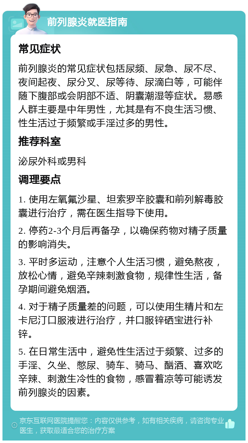 前列腺炎就医指南 常见症状 前列腺炎的常见症状包括尿频、尿急、尿不尽、夜间起夜、尿分叉、尿等待、尿滴白等，可能伴随下腹部或会阴部不适、阴囊潮湿等症状。易感人群主要是中年男性，尤其是有不良生活习惯、性生活过于频繁或手淫过多的男性。 推荐科室 泌尿外科或男科 调理要点 1. 使用左氧氟沙星、坦索罗辛胶囊和前列解毒胶囊进行治疗，需在医生指导下使用。 2. 停药2-3个月后再备孕，以确保药物对精子质量的影响消失。 3. 平时多运动，注意个人生活习惯，避免熬夜，放松心情，避免辛辣刺激食物，规律性生活，备孕期间避免烟酒。 4. 对于精子质量差的问题，可以使用生精片和左卡尼汀口服液进行治疗，并口服锌硒宝进行补锌。 5. 在日常生活中，避免性生活过于频繁、过多的手淫、久坐、憋尿、骑车、骑马、酗酒、喜欢吃辛辣、刺激生冷性的食物，感冒着凉等可能诱发前列腺炎的因素。