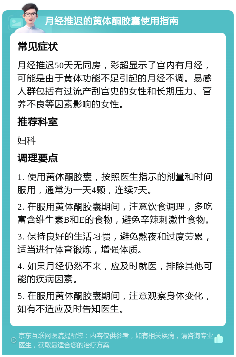 月经推迟的黄体酮胶囊使用指南 常见症状 月经推迟50天无同房，彩超显示子宫内有月经，可能是由于黄体功能不足引起的月经不调。易感人群包括有过流产刮宫史的女性和长期压力、营养不良等因素影响的女性。 推荐科室 妇科 调理要点 1. 使用黄体酮胶囊，按照医生指示的剂量和时间服用，通常为一天4颗，连续7天。 2. 在服用黄体酮胶囊期间，注意饮食调理，多吃富含维生素B和E的食物，避免辛辣刺激性食物。 3. 保持良好的生活习惯，避免熬夜和过度劳累，适当进行体育锻炼，增强体质。 4. 如果月经仍然不来，应及时就医，排除其他可能的疾病因素。 5. 在服用黄体酮胶囊期间，注意观察身体变化，如有不适应及时告知医生。