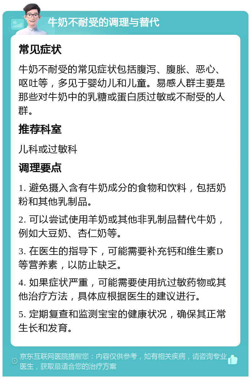 牛奶不耐受的调理与替代 常见症状 牛奶不耐受的常见症状包括腹泻、腹胀、恶心、呕吐等，多见于婴幼儿和儿童。易感人群主要是那些对牛奶中的乳糖或蛋白质过敏或不耐受的人群。 推荐科室 儿科或过敏科 调理要点 1. 避免摄入含有牛奶成分的食物和饮料，包括奶粉和其他乳制品。 2. 可以尝试使用羊奶或其他非乳制品替代牛奶，例如大豆奶、杏仁奶等。 3. 在医生的指导下，可能需要补充钙和维生素D等营养素，以防止缺乏。 4. 如果症状严重，可能需要使用抗过敏药物或其他治疗方法，具体应根据医生的建议进行。 5. 定期复查和监测宝宝的健康状况，确保其正常生长和发育。