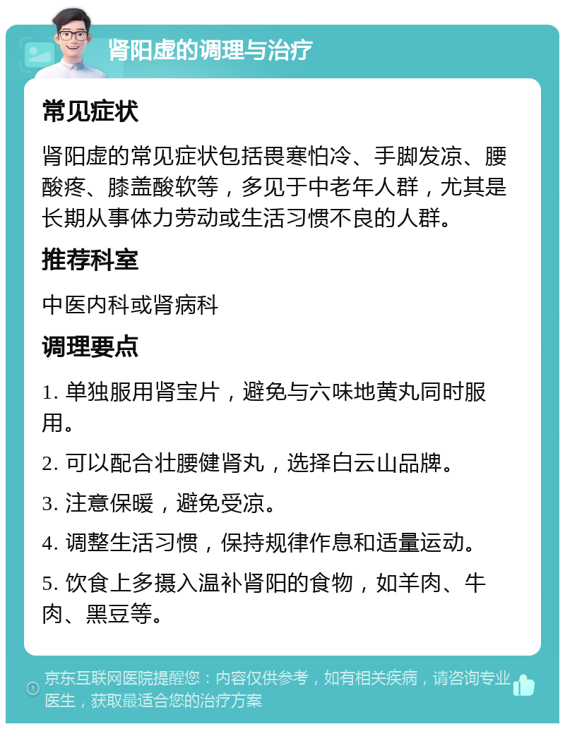 肾阳虚的调理与治疗 常见症状 肾阳虚的常见症状包括畏寒怕冷、手脚发凉、腰酸疼、膝盖酸软等，多见于中老年人群，尤其是长期从事体力劳动或生活习惯不良的人群。 推荐科室 中医内科或肾病科 调理要点 1. 单独服用肾宝片，避免与六味地黄丸同时服用。 2. 可以配合壮腰健肾丸，选择白云山品牌。 3. 注意保暖，避免受凉。 4. 调整生活习惯，保持规律作息和适量运动。 5. 饮食上多摄入温补肾阳的食物，如羊肉、牛肉、黑豆等。