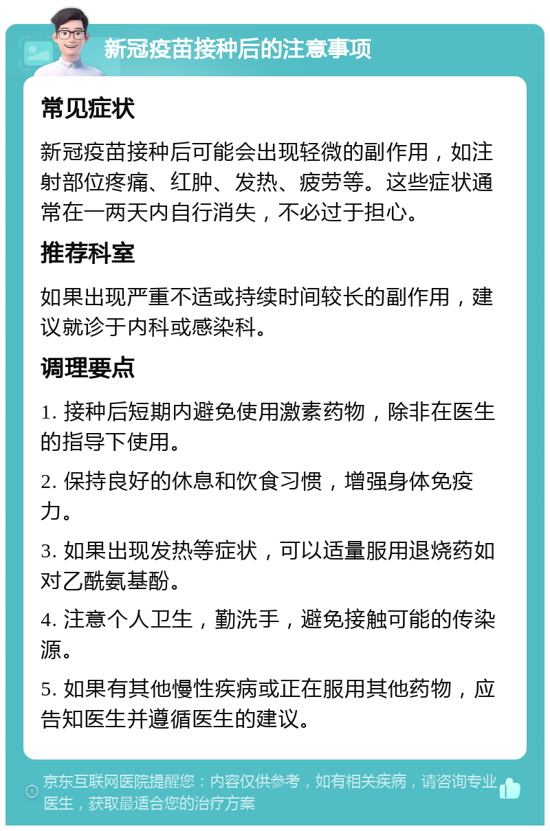 新冠疫苗接种后的注意事项 常见症状 新冠疫苗接种后可能会出现轻微的副作用，如注射部位疼痛、红肿、发热、疲劳等。这些症状通常在一两天内自行消失，不必过于担心。 推荐科室 如果出现严重不适或持续时间较长的副作用，建议就诊于内科或感染科。 调理要点 1. 接种后短期内避免使用激素药物，除非在医生的指导下使用。 2. 保持良好的休息和饮食习惯，增强身体免疫力。 3. 如果出现发热等症状，可以适量服用退烧药如对乙酰氨基酚。 4. 注意个人卫生，勤洗手，避免接触可能的传染源。 5. 如果有其他慢性疾病或正在服用其他药物，应告知医生并遵循医生的建议。