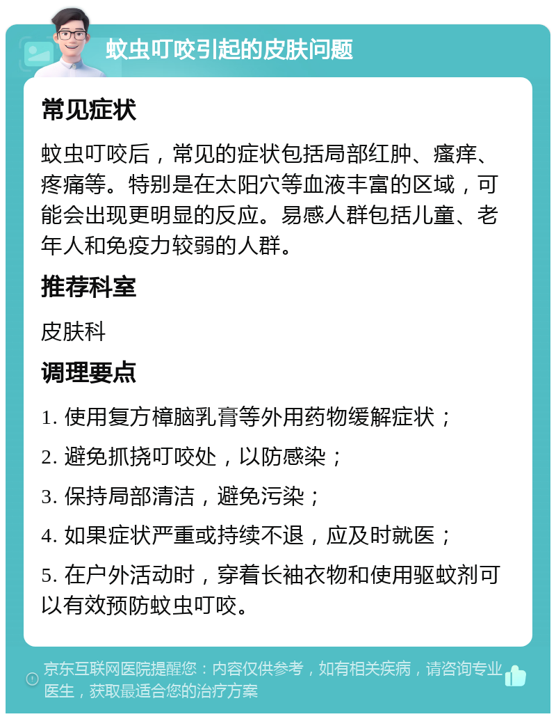 蚊虫叮咬引起的皮肤问题 常见症状 蚊虫叮咬后，常见的症状包括局部红肿、瘙痒、疼痛等。特别是在太阳穴等血液丰富的区域，可能会出现更明显的反应。易感人群包括儿童、老年人和免疫力较弱的人群。 推荐科室 皮肤科 调理要点 1. 使用复方樟脑乳膏等外用药物缓解症状； 2. 避免抓挠叮咬处，以防感染； 3. 保持局部清洁，避免污染； 4. 如果症状严重或持续不退，应及时就医； 5. 在户外活动时，穿着长袖衣物和使用驱蚊剂可以有效预防蚊虫叮咬。