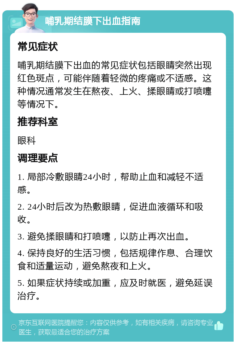 哺乳期结膜下出血指南 常见症状 哺乳期结膜下出血的常见症状包括眼睛突然出现红色斑点，可能伴随着轻微的疼痛或不适感。这种情况通常发生在熬夜、上火、揉眼睛或打喷嚏等情况下。 推荐科室 眼科 调理要点 1. 局部冷敷眼睛24小时，帮助止血和减轻不适感。 2. 24小时后改为热敷眼睛，促进血液循环和吸收。 3. 避免揉眼睛和打喷嚏，以防止再次出血。 4. 保持良好的生活习惯，包括规律作息、合理饮食和适量运动，避免熬夜和上火。 5. 如果症状持续或加重，应及时就医，避免延误治疗。