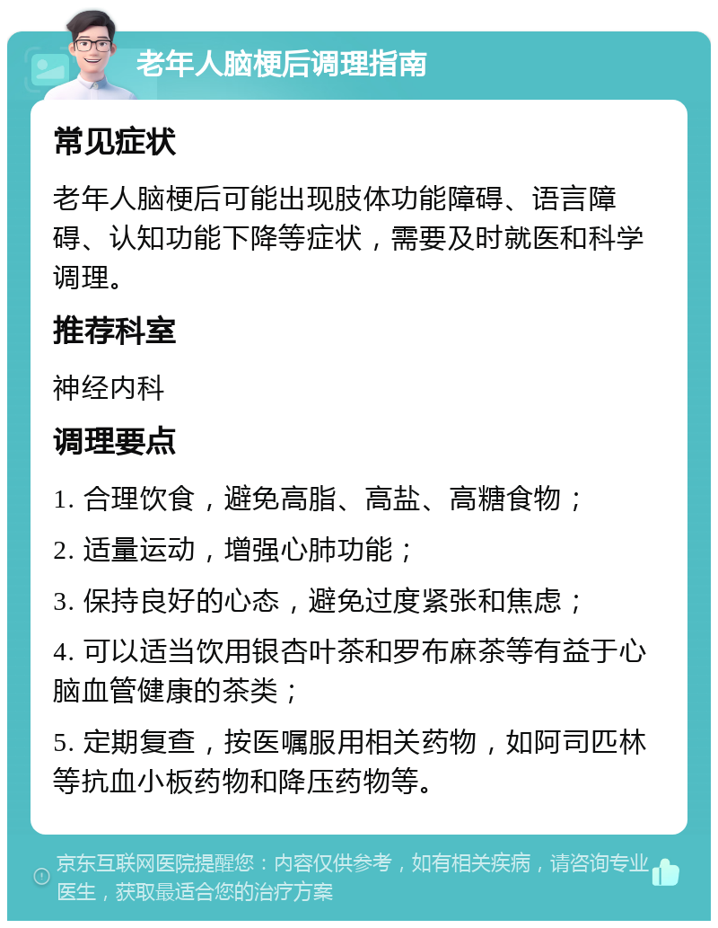 老年人脑梗后调理指南 常见症状 老年人脑梗后可能出现肢体功能障碍、语言障碍、认知功能下降等症状，需要及时就医和科学调理。 推荐科室 神经内科 调理要点 1. 合理饮食，避免高脂、高盐、高糖食物； 2. 适量运动，增强心肺功能； 3. 保持良好的心态，避免过度紧张和焦虑； 4. 可以适当饮用银杏叶茶和罗布麻茶等有益于心脑血管健康的茶类； 5. 定期复查，按医嘱服用相关药物，如阿司匹林等抗血小板药物和降压药物等。