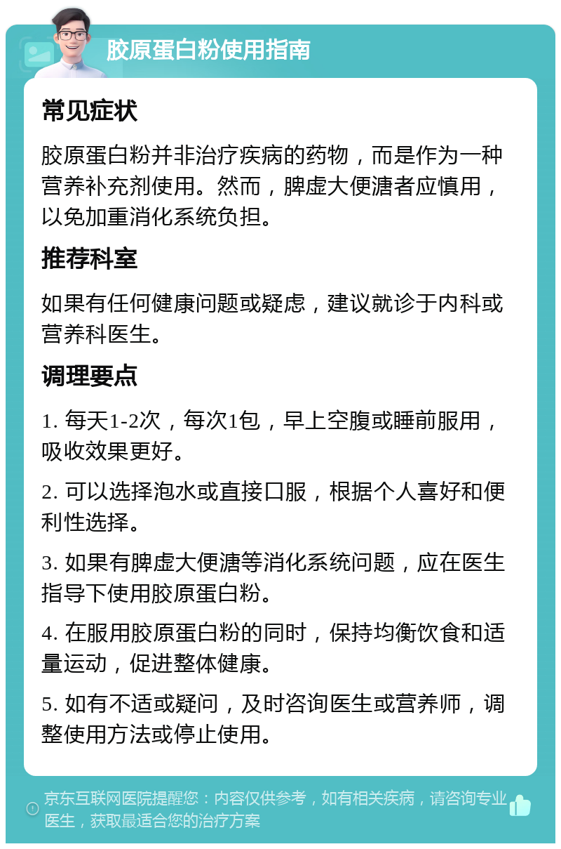 胶原蛋白粉使用指南 常见症状 胶原蛋白粉并非治疗疾病的药物，而是作为一种营养补充剂使用。然而，脾虚大便溏者应慎用，以免加重消化系统负担。 推荐科室 如果有任何健康问题或疑虑，建议就诊于内科或营养科医生。 调理要点 1. 每天1-2次，每次1包，早上空腹或睡前服用，吸收效果更好。 2. 可以选择泡水或直接口服，根据个人喜好和便利性选择。 3. 如果有脾虚大便溏等消化系统问题，应在医生指导下使用胶原蛋白粉。 4. 在服用胶原蛋白粉的同时，保持均衡饮食和适量运动，促进整体健康。 5. 如有不适或疑问，及时咨询医生或营养师，调整使用方法或停止使用。