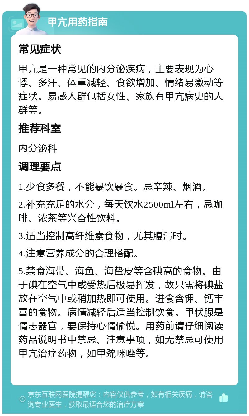 甲亢用药指南 常见症状 甲亢是一种常见的内分泌疾病，主要表现为心悸、多汗、体重减轻、食欲增加、情绪易激动等症状。易感人群包括女性、家族有甲亢病史的人群等。 推荐科室 内分泌科 调理要点 1.少食多餐，不能暴饮暴食。忌辛辣、烟酒。 2.补充充足的水分，每天饮水2500ml左右，忌咖啡、浓茶等兴奋性饮料。 3.适当控制高纤维素食物，尤其腹泻时。 4.注意营养成分的合理搭配。 5.禁食海带、海鱼、海蛰皮等含碘高的食物。由于碘在空气中或受热后极易挥发，故只需将碘盐放在空气中或稍加热即可使用。进食含钾、钙丰富的食物。病情减轻后适当控制饮食。甲状腺是情志器官，要保持心情愉悦。用药前请仔细阅读药品说明书中禁忌、注意事项，如无禁忌可使用甲亢治疗药物，如甲巯咪唑等。