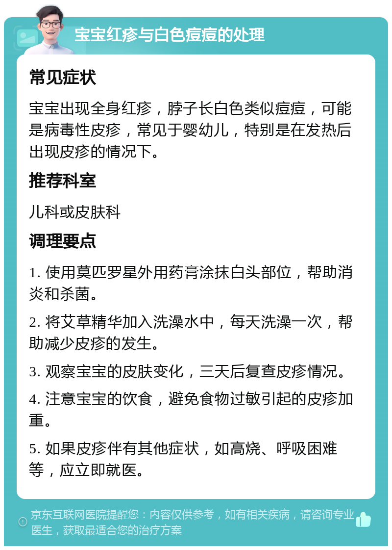 宝宝红疹与白色痘痘的处理 常见症状 宝宝出现全身红疹，脖子长白色类似痘痘，可能是病毒性皮疹，常见于婴幼儿，特别是在发热后出现皮疹的情况下。 推荐科室 儿科或皮肤科 调理要点 1. 使用莫匹罗星外用药膏涂抹白头部位，帮助消炎和杀菌。 2. 将艾草精华加入洗澡水中，每天洗澡一次，帮助减少皮疹的发生。 3. 观察宝宝的皮肤变化，三天后复查皮疹情况。 4. 注意宝宝的饮食，避免食物过敏引起的皮疹加重。 5. 如果皮疹伴有其他症状，如高烧、呼吸困难等，应立即就医。