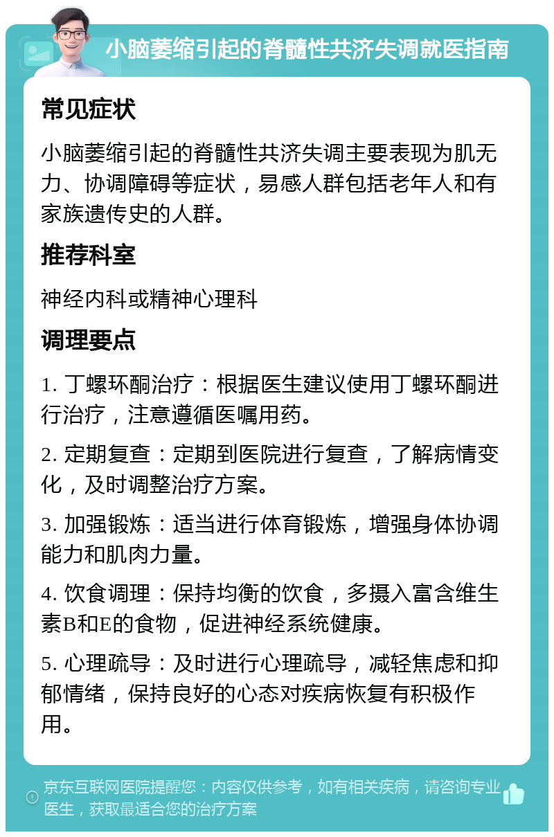 小脑萎缩引起的脊髓性共济失调就医指南 常见症状 小脑萎缩引起的脊髓性共济失调主要表现为肌无力、协调障碍等症状，易感人群包括老年人和有家族遗传史的人群。 推荐科室 神经内科或精神心理科 调理要点 1. 丁螺环酮治疗：根据医生建议使用丁螺环酮进行治疗，注意遵循医嘱用药。 2. 定期复查：定期到医院进行复查，了解病情变化，及时调整治疗方案。 3. 加强锻炼：适当进行体育锻炼，增强身体协调能力和肌肉力量。 4. 饮食调理：保持均衡的饮食，多摄入富含维生素B和E的食物，促进神经系统健康。 5. 心理疏导：及时进行心理疏导，减轻焦虑和抑郁情绪，保持良好的心态对疾病恢复有积极作用。