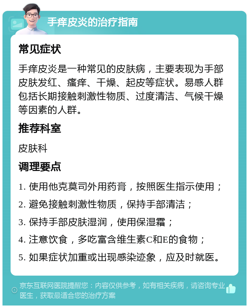 手痒皮炎的治疗指南 常见症状 手痒皮炎是一种常见的皮肤病，主要表现为手部皮肤发红、瘙痒、干燥、起皮等症状。易感人群包括长期接触刺激性物质、过度清洁、气候干燥等因素的人群。 推荐科室 皮肤科 调理要点 1. 使用他克莫司外用药膏，按照医生指示使用； 2. 避免接触刺激性物质，保持手部清洁； 3. 保持手部皮肤湿润，使用保湿霜； 4. 注意饮食，多吃富含维生素C和E的食物； 5. 如果症状加重或出现感染迹象，应及时就医。