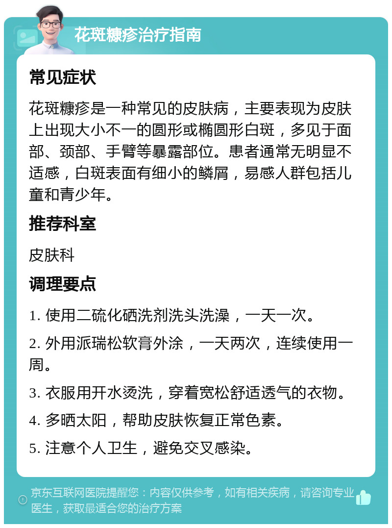 花斑糠疹治疗指南 常见症状 花斑糠疹是一种常见的皮肤病，主要表现为皮肤上出现大小不一的圆形或椭圆形白斑，多见于面部、颈部、手臂等暴露部位。患者通常无明显不适感，白斑表面有细小的鳞屑，易感人群包括儿童和青少年。 推荐科室 皮肤科 调理要点 1. 使用二硫化硒洗剂洗头洗澡，一天一次。 2. 外用派瑞松软膏外涂，一天两次，连续使用一周。 3. 衣服用开水烫洗，穿着宽松舒适透气的衣物。 4. 多晒太阳，帮助皮肤恢复正常色素。 5. 注意个人卫生，避免交叉感染。