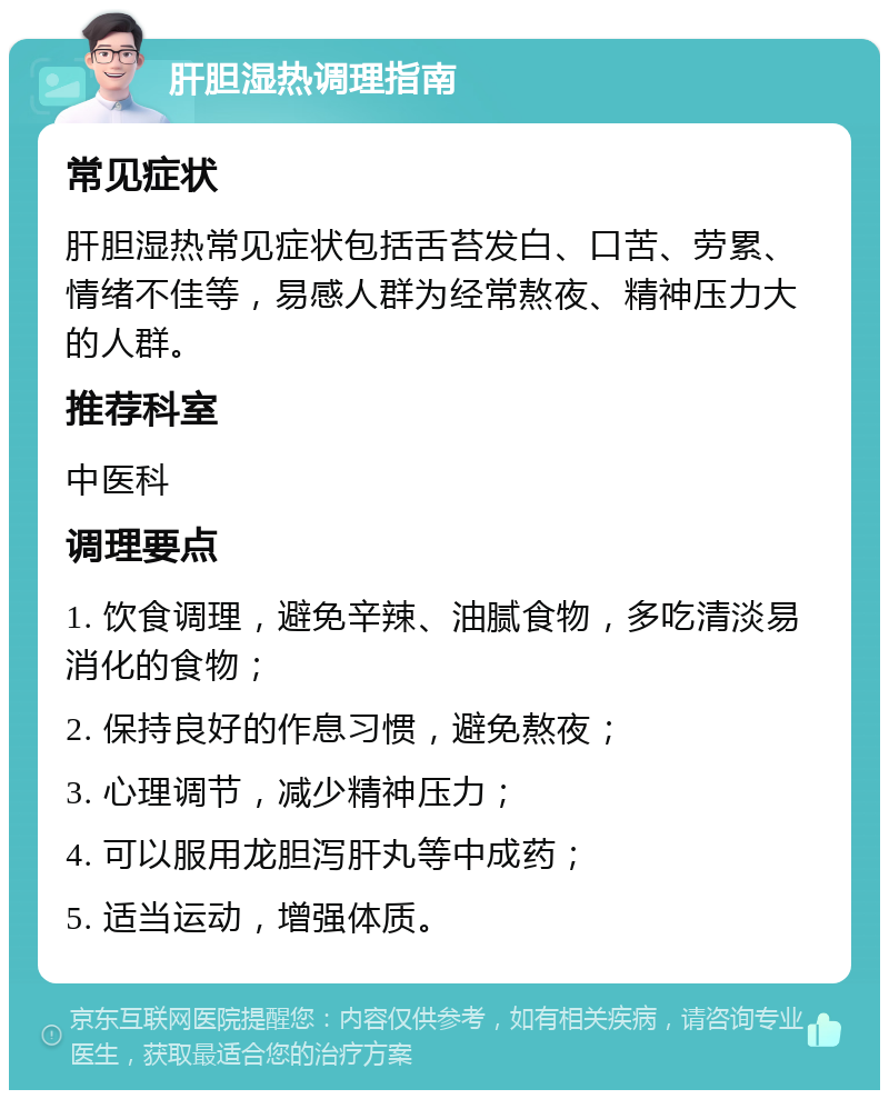 肝胆湿热调理指南 常见症状 肝胆湿热常见症状包括舌苔发白、口苦、劳累、情绪不佳等，易感人群为经常熬夜、精神压力大的人群。 推荐科室 中医科 调理要点 1. 饮食调理，避免辛辣、油腻食物，多吃清淡易消化的食物； 2. 保持良好的作息习惯，避免熬夜； 3. 心理调节，减少精神压力； 4. 可以服用龙胆泻肝丸等中成药； 5. 适当运动，增强体质。