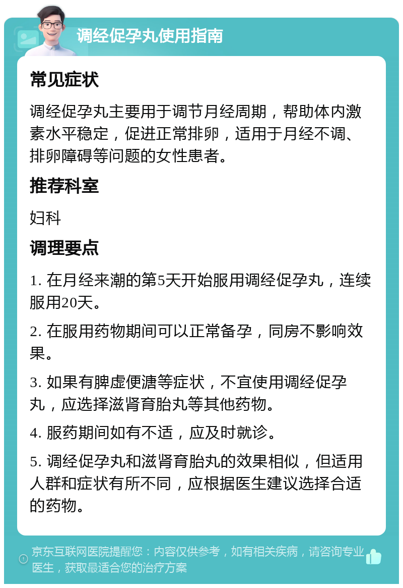 调经促孕丸使用指南 常见症状 调经促孕丸主要用于调节月经周期，帮助体内激素水平稳定，促进正常排卵，适用于月经不调、排卵障碍等问题的女性患者。 推荐科室 妇科 调理要点 1. 在月经来潮的第5天开始服用调经促孕丸，连续服用20天。 2. 在服用药物期间可以正常备孕，同房不影响效果。 3. 如果有脾虚便溏等症状，不宜使用调经促孕丸，应选择滋肾育胎丸等其他药物。 4. 服药期间如有不适，应及时就诊。 5. 调经促孕丸和滋肾育胎丸的效果相似，但适用人群和症状有所不同，应根据医生建议选择合适的药物。