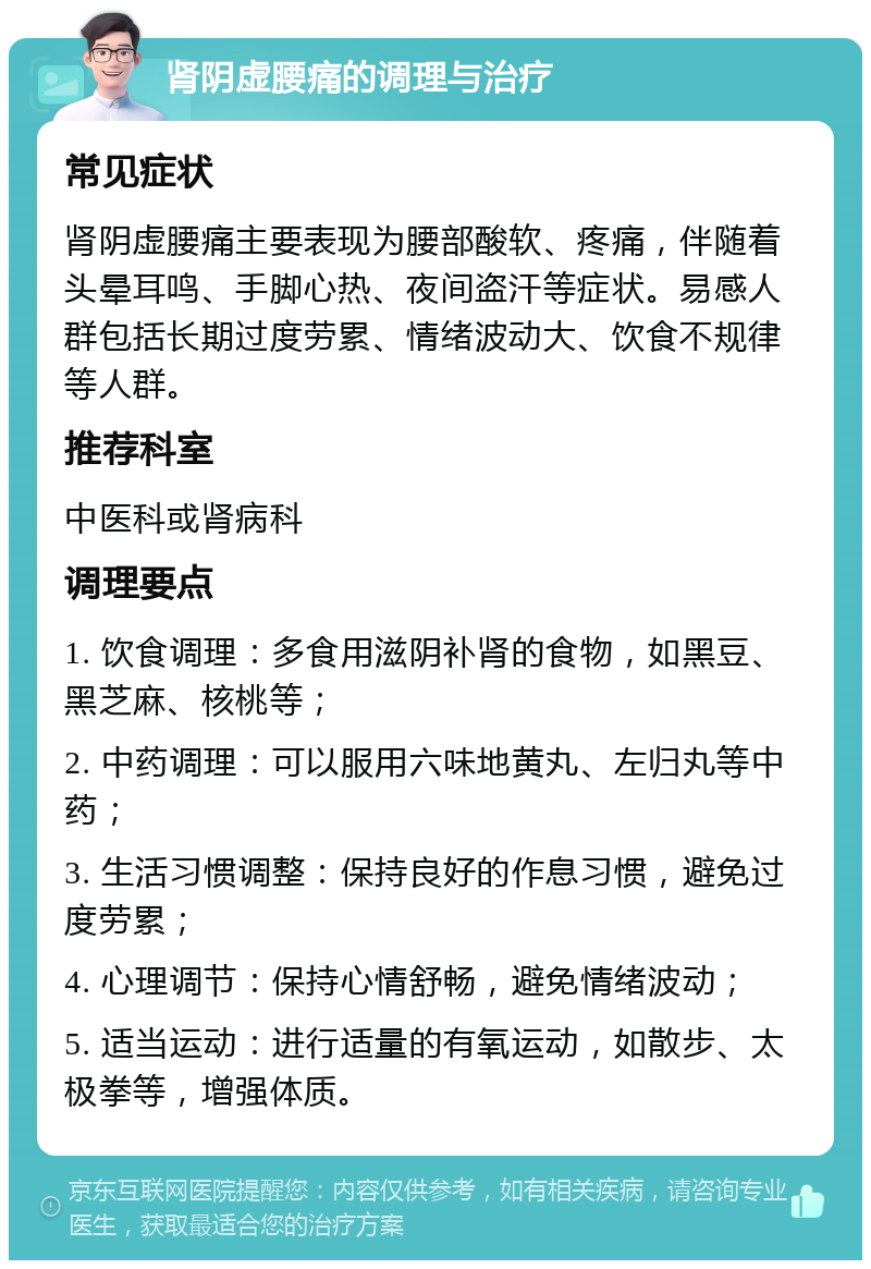 肾阴虚腰痛的调理与治疗 常见症状 肾阴虚腰痛主要表现为腰部酸软、疼痛，伴随着头晕耳鸣、手脚心热、夜间盗汗等症状。易感人群包括长期过度劳累、情绪波动大、饮食不规律等人群。 推荐科室 中医科或肾病科 调理要点 1. 饮食调理：多食用滋阴补肾的食物，如黑豆、黑芝麻、核桃等； 2. 中药调理：可以服用六味地黄丸、左归丸等中药； 3. 生活习惯调整：保持良好的作息习惯，避免过度劳累； 4. 心理调节：保持心情舒畅，避免情绪波动； 5. 适当运动：进行适量的有氧运动，如散步、太极拳等，增强体质。