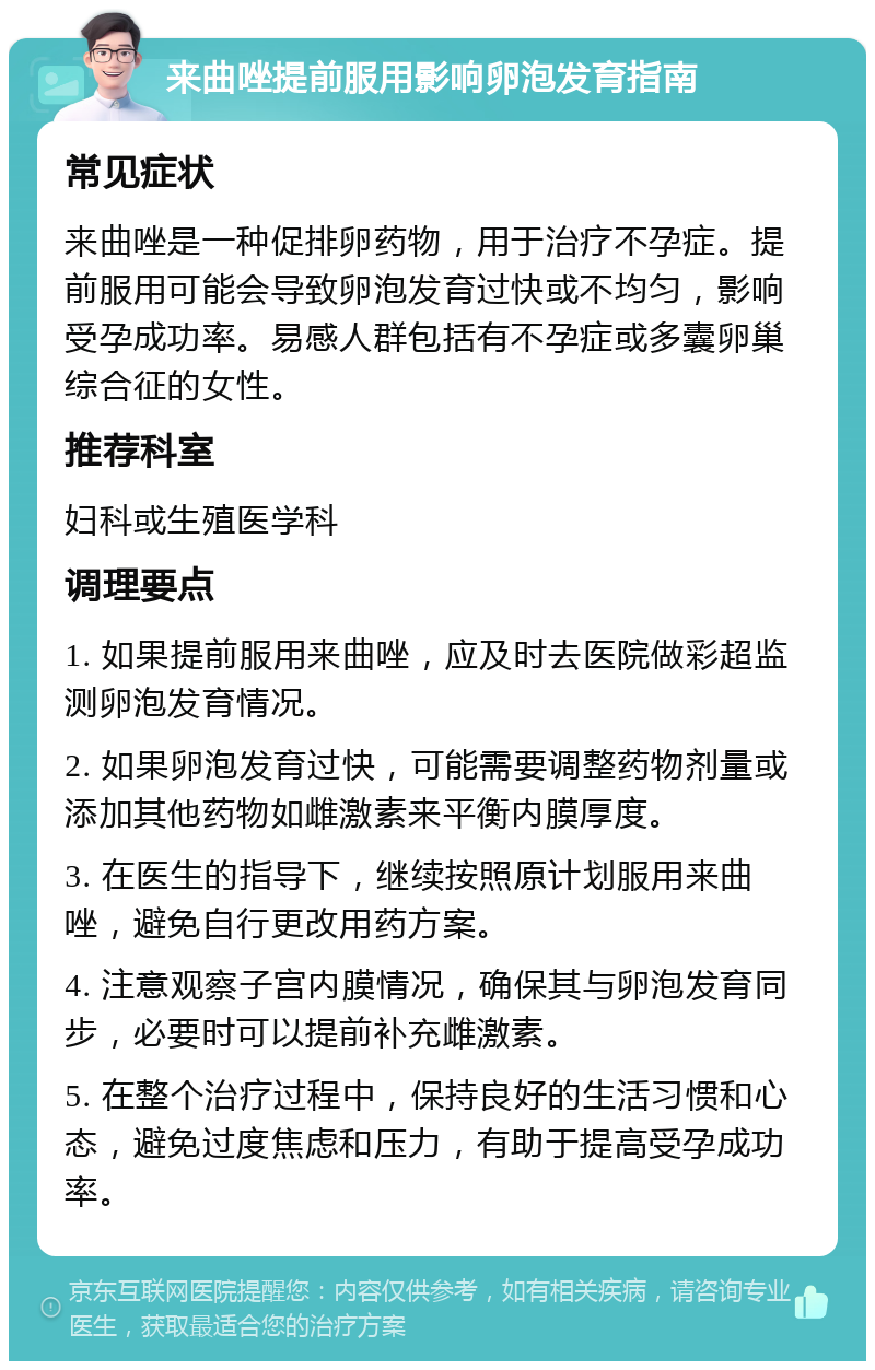 来曲唑提前服用影响卵泡发育指南 常见症状 来曲唑是一种促排卵药物，用于治疗不孕症。提前服用可能会导致卵泡发育过快或不均匀，影响受孕成功率。易感人群包括有不孕症或多囊卵巢综合征的女性。 推荐科室 妇科或生殖医学科 调理要点 1. 如果提前服用来曲唑，应及时去医院做彩超监测卵泡发育情况。 2. 如果卵泡发育过快，可能需要调整药物剂量或添加其他药物如雌激素来平衡内膜厚度。 3. 在医生的指导下，继续按照原计划服用来曲唑，避免自行更改用药方案。 4. 注意观察子宫内膜情况，确保其与卵泡发育同步，必要时可以提前补充雌激素。 5. 在整个治疗过程中，保持良好的生活习惯和心态，避免过度焦虑和压力，有助于提高受孕成功率。