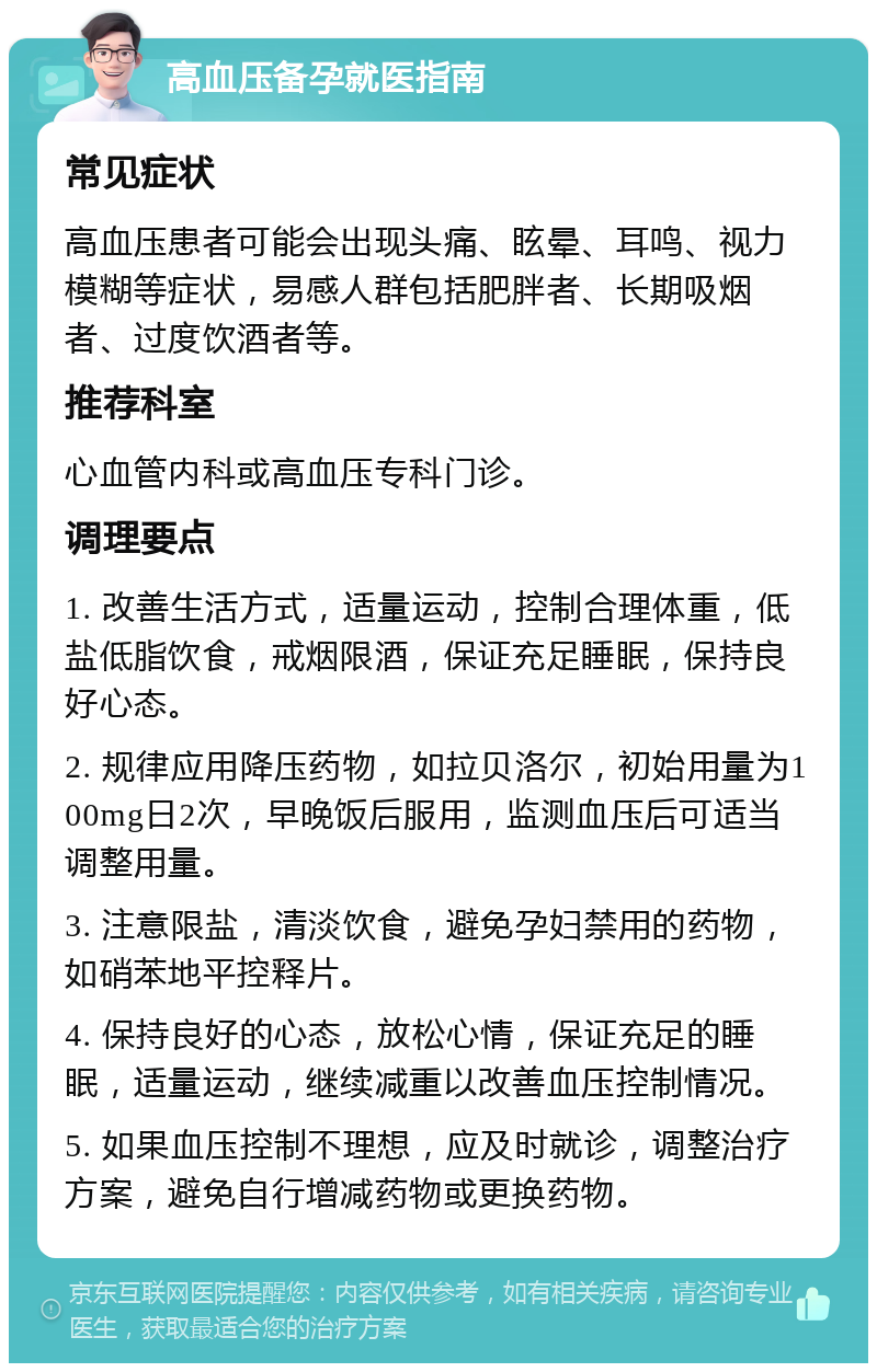 高血压备孕就医指南 常见症状 高血压患者可能会出现头痛、眩晕、耳鸣、视力模糊等症状，易感人群包括肥胖者、长期吸烟者、过度饮酒者等。 推荐科室 心血管内科或高血压专科门诊。 调理要点 1. 改善生活方式，适量运动，控制合理体重，低盐低脂饮食，戒烟限酒，保证充足睡眠，保持良好心态。 2. 规律应用降压药物，如拉贝洛尔，初始用量为100mg日2次，早晚饭后服用，监测血压后可适当调整用量。 3. 注意限盐，清淡饮食，避免孕妇禁用的药物，如硝苯地平控释片。 4. 保持良好的心态，放松心情，保证充足的睡眠，适量运动，继续减重以改善血压控制情况。 5. 如果血压控制不理想，应及时就诊，调整治疗方案，避免自行增减药物或更换药物。