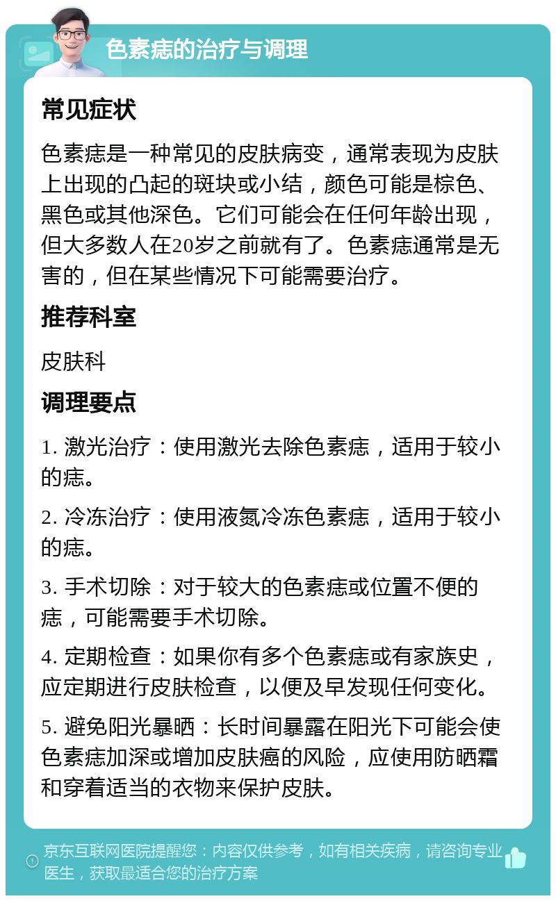 色素痣的治疗与调理 常见症状 色素痣是一种常见的皮肤病变，通常表现为皮肤上出现的凸起的斑块或小结，颜色可能是棕色、黑色或其他深色。它们可能会在任何年龄出现，但大多数人在20岁之前就有了。色素痣通常是无害的，但在某些情况下可能需要治疗。 推荐科室 皮肤科 调理要点 1. 激光治疗：使用激光去除色素痣，适用于较小的痣。 2. 冷冻治疗：使用液氮冷冻色素痣，适用于较小的痣。 3. 手术切除：对于较大的色素痣或位置不便的痣，可能需要手术切除。 4. 定期检查：如果你有多个色素痣或有家族史，应定期进行皮肤检查，以便及早发现任何变化。 5. 避免阳光暴晒：长时间暴露在阳光下可能会使色素痣加深或增加皮肤癌的风险，应使用防晒霜和穿着适当的衣物来保护皮肤。