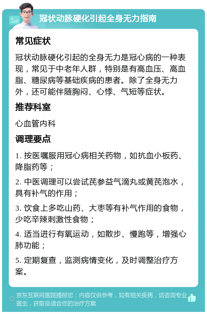 冠状动脉硬化引起全身无力指南 常见症状 冠状动脉硬化引起的全身无力是冠心病的一种表现，常见于中老年人群，特别是有高血压、高血脂、糖尿病等基础疾病的患者。除了全身无力外，还可能伴随胸闷、心悸、气短等症状。 推荐科室 心血管内科 调理要点 1. 按医嘱服用冠心病相关药物，如抗血小板药、降脂药等； 2. 中医调理可以尝试芪参益气滴丸或黄芪泡水，具有补气的作用； 3. 饮食上多吃山药、大枣等有补气作用的食物，少吃辛辣刺激性食物； 4. 适当进行有氧运动，如散步、慢跑等，增强心肺功能； 5. 定期复查，监测病情变化，及时调整治疗方案。