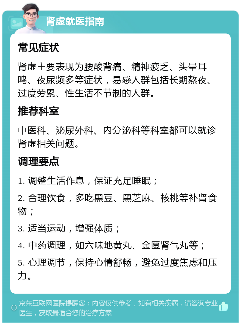 肾虚就医指南 常见症状 肾虚主要表现为腰酸背痛、精神疲乏、头晕耳鸣、夜尿频多等症状，易感人群包括长期熬夜、过度劳累、性生活不节制的人群。 推荐科室 中医科、泌尿外科、内分泌科等科室都可以就诊肾虚相关问题。 调理要点 1. 调整生活作息，保证充足睡眠； 2. 合理饮食，多吃黑豆、黑芝麻、核桃等补肾食物； 3. 适当运动，增强体质； 4. 中药调理，如六味地黄丸、金匮肾气丸等； 5. 心理调节，保持心情舒畅，避免过度焦虑和压力。