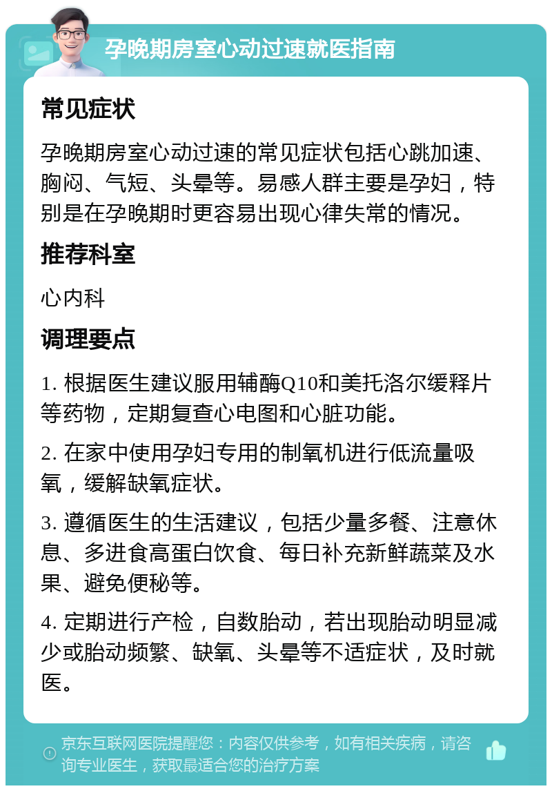 孕晚期房室心动过速就医指南 常见症状 孕晚期房室心动过速的常见症状包括心跳加速、胸闷、气短、头晕等。易感人群主要是孕妇，特别是在孕晚期时更容易出现心律失常的情况。 推荐科室 心内科 调理要点 1. 根据医生建议服用辅酶Q10和美托洛尔缓释片等药物，定期复查心电图和心脏功能。 2. 在家中使用孕妇专用的制氧机进行低流量吸氧，缓解缺氧症状。 3. 遵循医生的生活建议，包括少量多餐、注意休息、多进食高蛋白饮食、每日补充新鲜蔬菜及水果、避免便秘等。 4. 定期进行产检，自数胎动，若出现胎动明显减少或胎动频繁、缺氧、头晕等不适症状，及时就医。