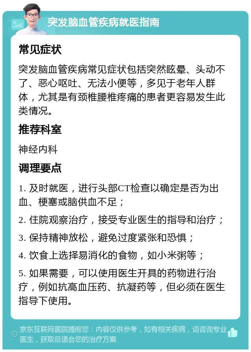 突发脑血管疾病就医指南 常见症状 突发脑血管疾病常见症状包括突然眩晕、头动不了、恶心呕吐、无法小便等，多见于老年人群体，尤其是有颈椎腰椎疼痛的患者更容易发生此类情况。 推荐科室 神经内科 调理要点 1. 及时就医，进行头部CT检查以确定是否为出血、梗塞或脑供血不足； 2. 住院观察治疗，接受专业医生的指导和治疗； 3. 保持精神放松，避免过度紧张和恐惧； 4. 饮食上选择易消化的食物，如小米粥等； 5. 如果需要，可以使用医生开具的药物进行治疗，例如抗高血压药、抗凝药等，但必须在医生指导下使用。