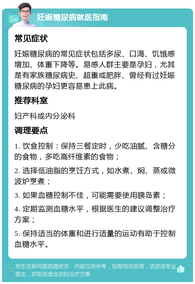 妊娠糖尿病就医指南 常见症状 妊娠糖尿病的常见症状包括多尿、口渴、饥饿感增加、体重下降等。易感人群主要是孕妇，尤其是有家族糖尿病史、超重或肥胖、曾经有过妊娠糖尿病的孕妇更容易患上此病。 推荐科室 妇产科或内分泌科 调理要点 1. 饮食控制：保持三餐定时，少吃油腻、含糖分的食物，多吃高纤维素的食物； 2. 选择低油脂的烹饪方式，如水煮、焖、蒸或微波炉烹煮； 3. 如果血糖控制不佳，可能需要使用胰岛素； 4. 定期监测血糖水平，根据医生的建议调整治疗方案； 5. 保持适当的体重和进行适量的运动有助于控制血糖水平。