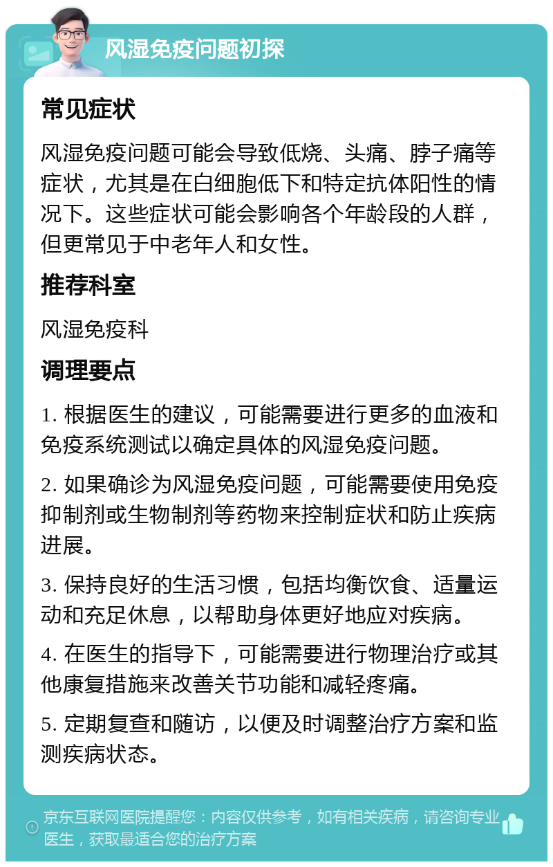 风湿免疫问题初探 常见症状 风湿免疫问题可能会导致低烧、头痛、脖子痛等症状，尤其是在白细胞低下和特定抗体阳性的情况下。这些症状可能会影响各个年龄段的人群，但更常见于中老年人和女性。 推荐科室 风湿免疫科 调理要点 1. 根据医生的建议，可能需要进行更多的血液和免疫系统测试以确定具体的风湿免疫问题。 2. 如果确诊为风湿免疫问题，可能需要使用免疫抑制剂或生物制剂等药物来控制症状和防止疾病进展。 3. 保持良好的生活习惯，包括均衡饮食、适量运动和充足休息，以帮助身体更好地应对疾病。 4. 在医生的指导下，可能需要进行物理治疗或其他康复措施来改善关节功能和减轻疼痛。 5. 定期复查和随访，以便及时调整治疗方案和监测疾病状态。