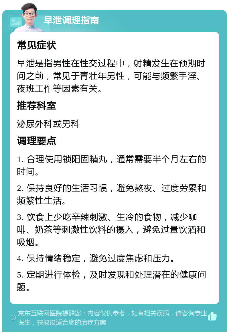 早泄调理指南 常见症状 早泄是指男性在性交过程中，射精发生在预期时间之前，常见于青壮年男性，可能与频繁手淫、夜班工作等因素有关。 推荐科室 泌尿外科或男科 调理要点 1. 合理使用锁阳固精丸，通常需要半个月左右的时间。 2. 保持良好的生活习惯，避免熬夜、过度劳累和频繁性生活。 3. 饮食上少吃辛辣刺激、生冷的食物，减少咖啡、奶茶等刺激性饮料的摄入，避免过量饮酒和吸烟。 4. 保持情绪稳定，避免过度焦虑和压力。 5. 定期进行体检，及时发现和处理潜在的健康问题。