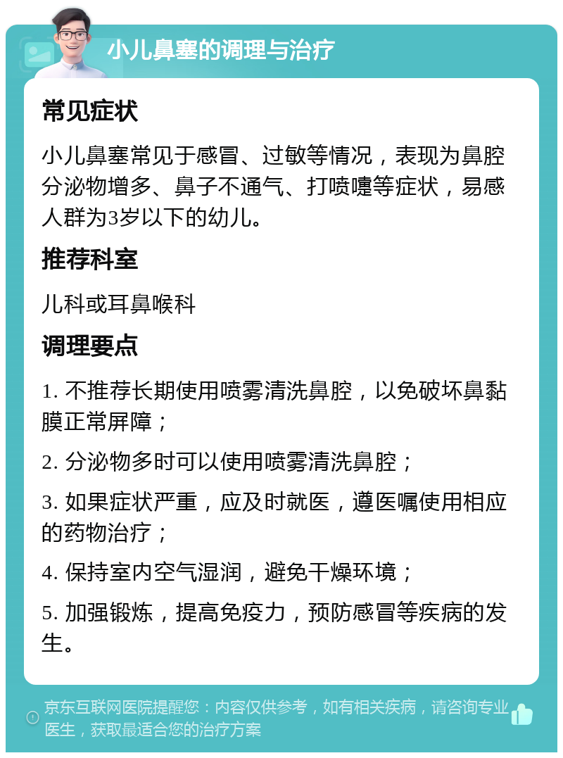 小儿鼻塞的调理与治疗 常见症状 小儿鼻塞常见于感冒、过敏等情况，表现为鼻腔分泌物增多、鼻子不通气、打喷嚏等症状，易感人群为3岁以下的幼儿。 推荐科室 儿科或耳鼻喉科 调理要点 1. 不推荐长期使用喷雾清洗鼻腔，以免破坏鼻黏膜正常屏障； 2. 分泌物多时可以使用喷雾清洗鼻腔； 3. 如果症状严重，应及时就医，遵医嘱使用相应的药物治疗； 4. 保持室内空气湿润，避免干燥环境； 5. 加强锻炼，提高免疫力，预防感冒等疾病的发生。