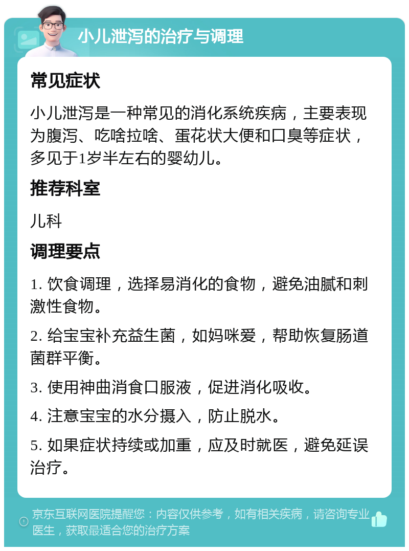 小儿泄泻的治疗与调理 常见症状 小儿泄泻是一种常见的消化系统疾病，主要表现为腹泻、吃啥拉啥、蛋花状大便和口臭等症状，多见于1岁半左右的婴幼儿。 推荐科室 儿科 调理要点 1. 饮食调理，选择易消化的食物，避免油腻和刺激性食物。 2. 给宝宝补充益生菌，如妈咪爱，帮助恢复肠道菌群平衡。 3. 使用神曲消食口服液，促进消化吸收。 4. 注意宝宝的水分摄入，防止脱水。 5. 如果症状持续或加重，应及时就医，避免延误治疗。