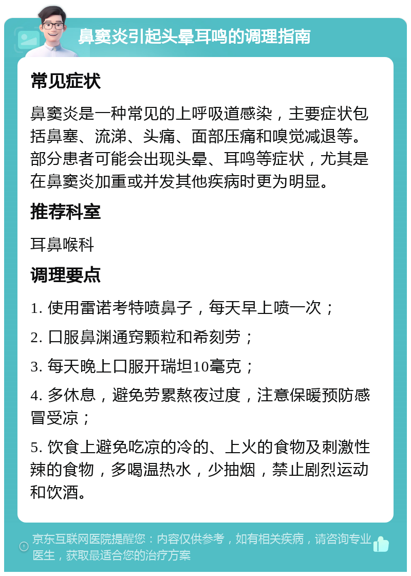 鼻窦炎引起头晕耳鸣的调理指南 常见症状 鼻窦炎是一种常见的上呼吸道感染，主要症状包括鼻塞、流涕、头痛、面部压痛和嗅觉减退等。部分患者可能会出现头晕、耳鸣等症状，尤其是在鼻窦炎加重或并发其他疾病时更为明显。 推荐科室 耳鼻喉科 调理要点 1. 使用雷诺考特喷鼻子，每天早上喷一次； 2. 口服鼻渊通窍颗粒和希刻劳； 3. 每天晚上口服开瑞坦10毫克； 4. 多休息，避免劳累熬夜过度，注意保暖预防感冒受凉； 5. 饮食上避免吃凉的冷的、上火的食物及刺激性辣的食物，多喝温热水，少抽烟，禁止剧烈运动和饮酒。