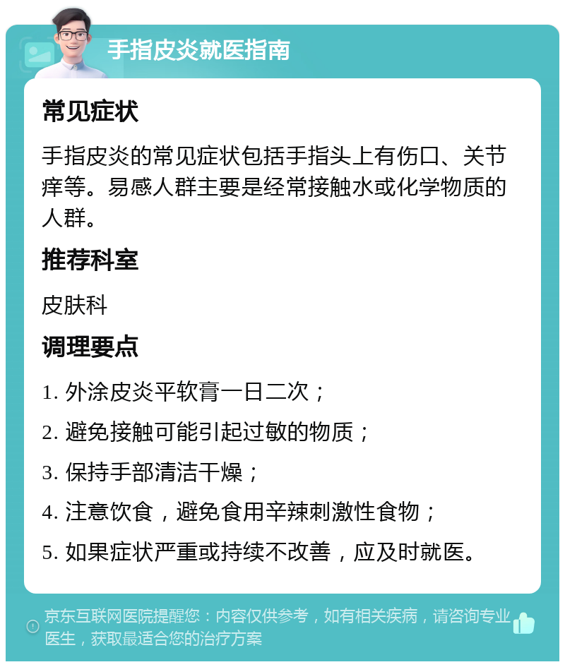 手指皮炎就医指南 常见症状 手指皮炎的常见症状包括手指头上有伤口、关节痒等。易感人群主要是经常接触水或化学物质的人群。 推荐科室 皮肤科 调理要点 1. 外涂皮炎平软膏一日二次； 2. 避免接触可能引起过敏的物质； 3. 保持手部清洁干燥； 4. 注意饮食，避免食用辛辣刺激性食物； 5. 如果症状严重或持续不改善，应及时就医。