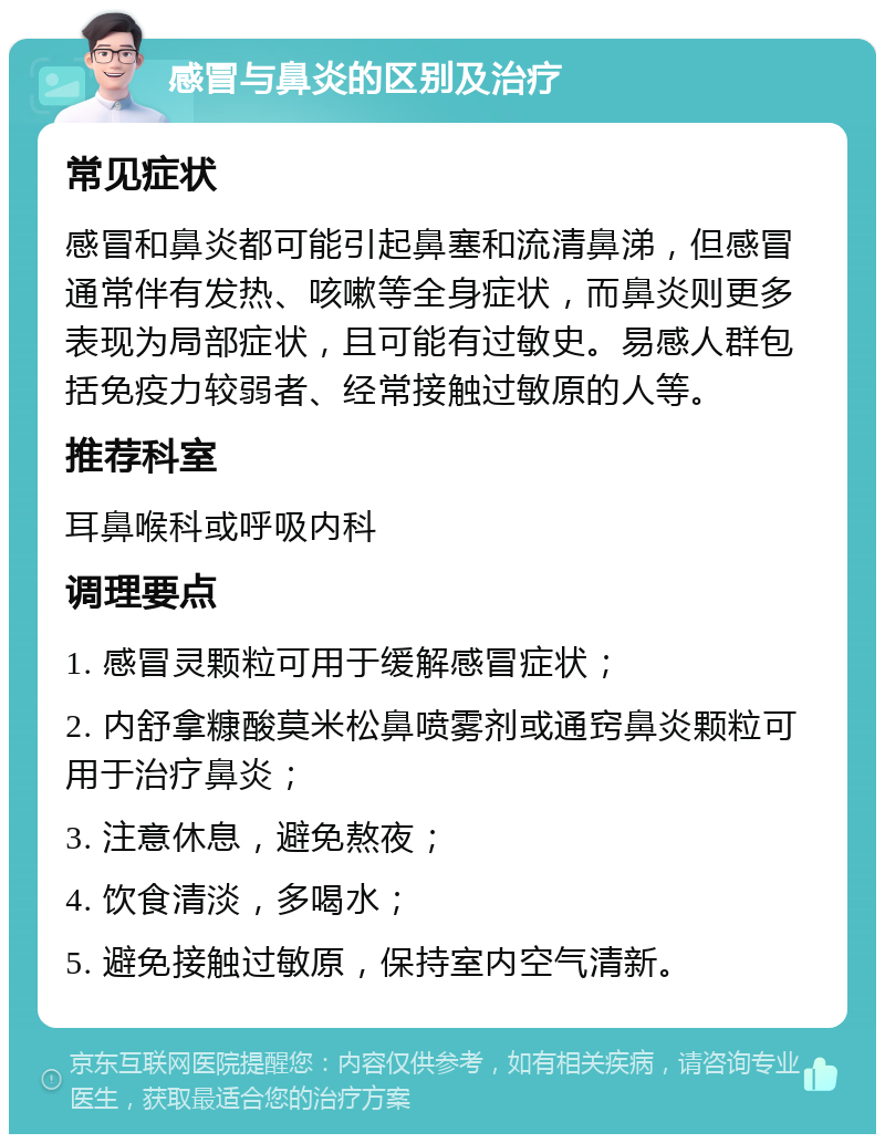 感冒与鼻炎的区别及治疗 常见症状 感冒和鼻炎都可能引起鼻塞和流清鼻涕，但感冒通常伴有发热、咳嗽等全身症状，而鼻炎则更多表现为局部症状，且可能有过敏史。易感人群包括免疫力较弱者、经常接触过敏原的人等。 推荐科室 耳鼻喉科或呼吸内科 调理要点 1. 感冒灵颗粒可用于缓解感冒症状； 2. 内舒拿糠酸莫米松鼻喷雾剂或通窍鼻炎颗粒可用于治疗鼻炎； 3. 注意休息，避免熬夜； 4. 饮食清淡，多喝水； 5. 避免接触过敏原，保持室内空气清新。