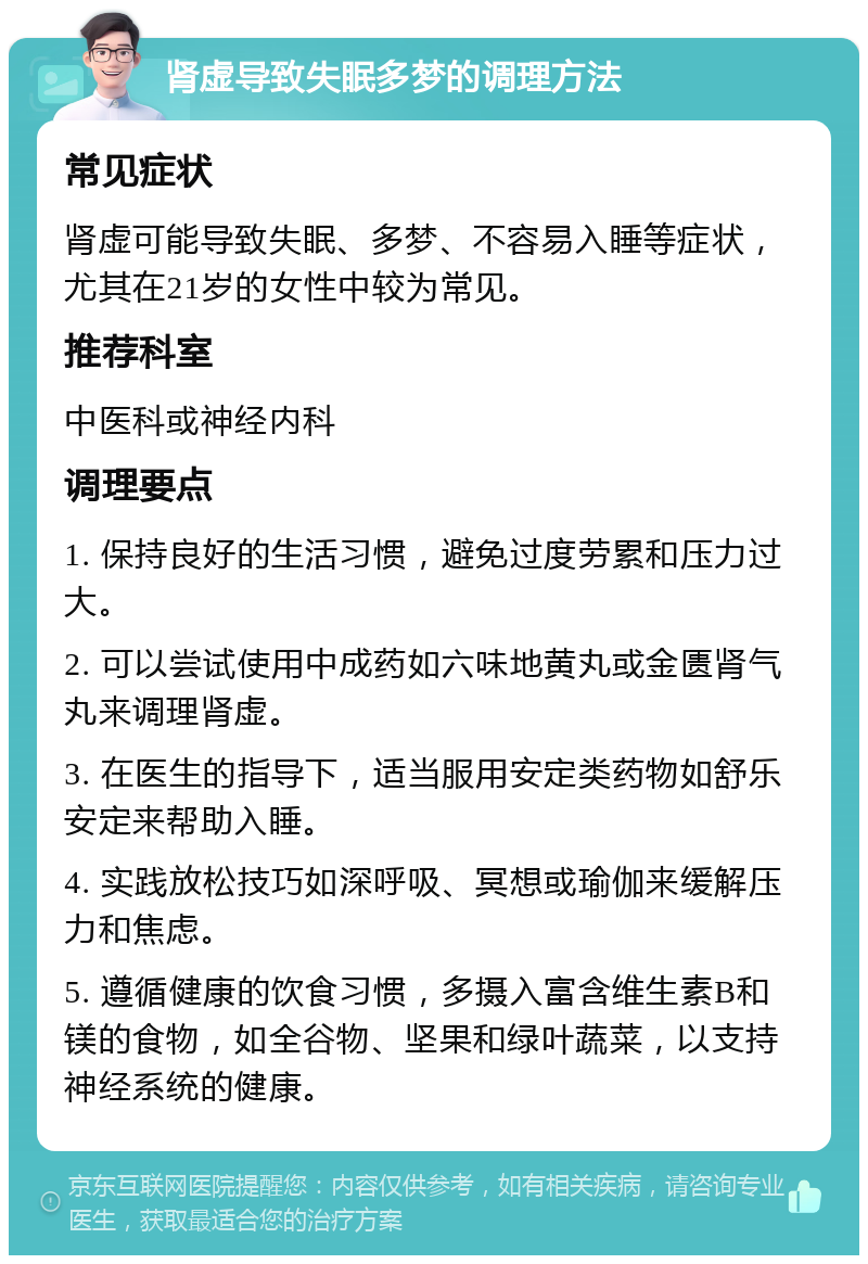 肾虚导致失眠多梦的调理方法 常见症状 肾虚可能导致失眠、多梦、不容易入睡等症状，尤其在21岁的女性中较为常见。 推荐科室 中医科或神经内科 调理要点 1. 保持良好的生活习惯，避免过度劳累和压力过大。 2. 可以尝试使用中成药如六味地黄丸或金匮肾气丸来调理肾虚。 3. 在医生的指导下，适当服用安定类药物如舒乐安定来帮助入睡。 4. 实践放松技巧如深呼吸、冥想或瑜伽来缓解压力和焦虑。 5. 遵循健康的饮食习惯，多摄入富含维生素B和镁的食物，如全谷物、坚果和绿叶蔬菜，以支持神经系统的健康。