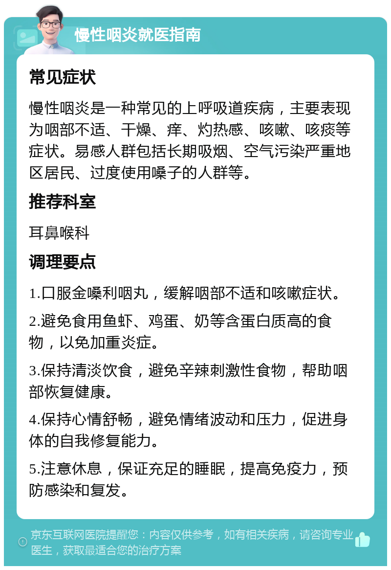 慢性咽炎就医指南 常见症状 慢性咽炎是一种常见的上呼吸道疾病，主要表现为咽部不适、干燥、痒、灼热感、咳嗽、咳痰等症状。易感人群包括长期吸烟、空气污染严重地区居民、过度使用嗓子的人群等。 推荐科室 耳鼻喉科 调理要点 1.口服金嗓利咽丸，缓解咽部不适和咳嗽症状。 2.避免食用鱼虾、鸡蛋、奶等含蛋白质高的食物，以免加重炎症。 3.保持清淡饮食，避免辛辣刺激性食物，帮助咽部恢复健康。 4.保持心情舒畅，避免情绪波动和压力，促进身体的自我修复能力。 5.注意休息，保证充足的睡眠，提高免疫力，预防感染和复发。